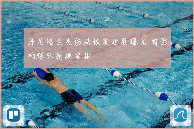 丹尼格兰杰伤病恢复进展曝光 将影响球队轮换安排