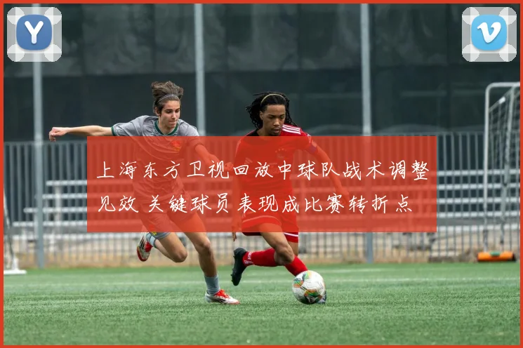 上海东方卫视回放中球队战术调整见效 关键球员表现成比赛转折点