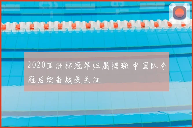 2020亚洲杯冠军归属揭晓 中国队夺冠后续备战受关注