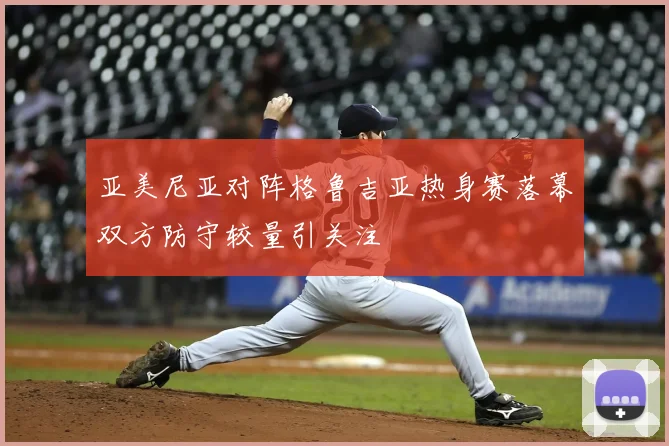 亚美尼亚对阵格鲁吉亚热身赛落幕双方防守较量引关注