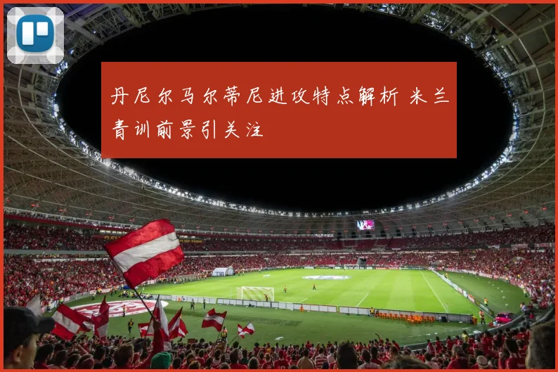丹尼尔马尔蒂尼进攻特点解析 米兰青训前景引关注