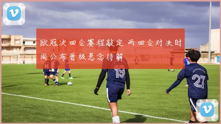 欧冠次回合赛程敲定 两回合对决时间公布晋级悬念待解