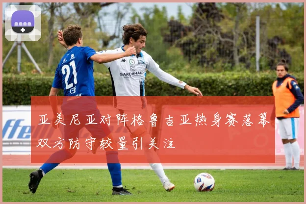 亚美尼亚对阵格鲁吉亚热身赛落幕双方防守较量引关注